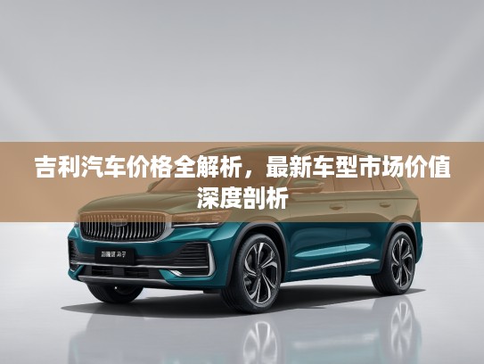 吉利汽车价格全解析，最新车型市场价值深度剖析