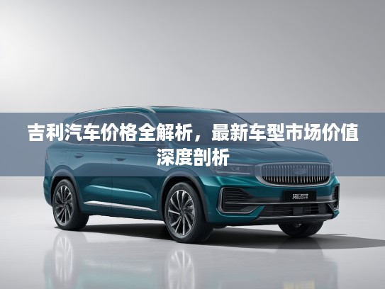吉利汽车价格全解析，最新车型市场价值深度剖析