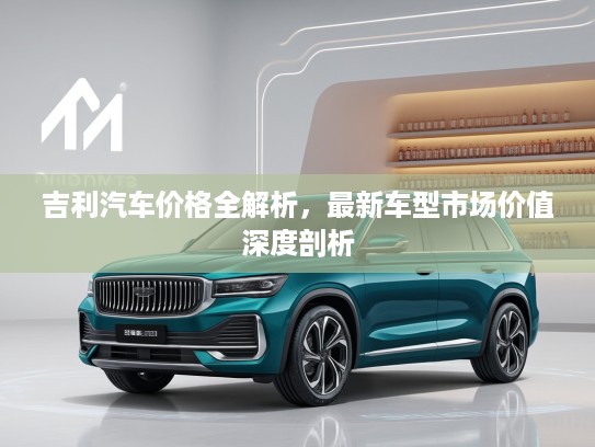 吉利汽车价格全解析，最新车型市场价值深度剖析