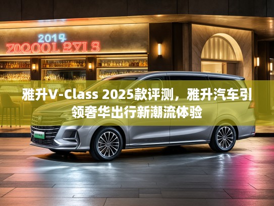 雅升V-Class 2025款评测，雅升汽车引领奢华出行新潮流体验