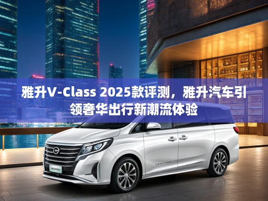 雅升V-Class 2025款评测，雅升汽车引领奢华出行新潮流体验