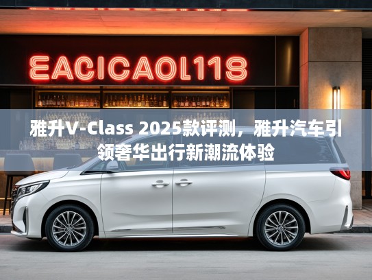 雅升V-Class 2025款评测，雅升汽车引领奢华出行新潮流体验