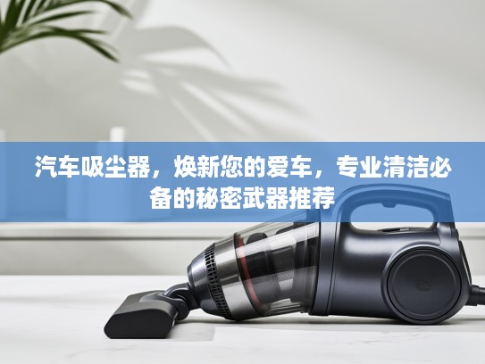 汽车吸尘器，焕新您的爱车，专业清洁必备的秘密武器推荐