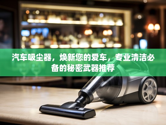 汽车吸尘器，焕新您的爱车，专业清洁必备的秘密武器推荐