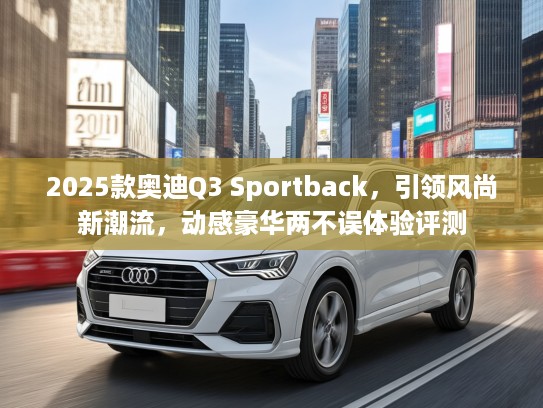 2025款奥迪Q3 Sportback，引领风尚新潮流，动感豪华两不误体验评测