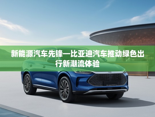 新能源汽车先锋—比亚迪汽车推动绿色出行新潮流体验
