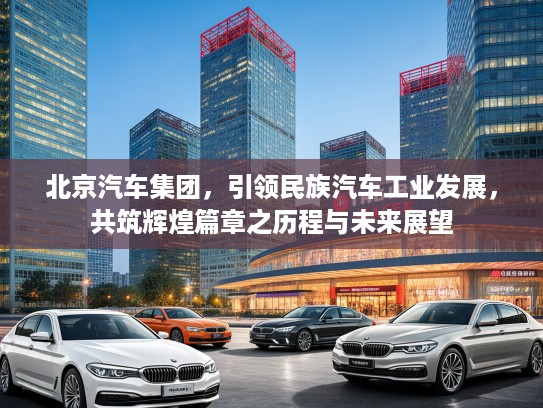 北京汽车集团，引领民族汽车工业发展，共筑辉煌篇章之历程与未来展望