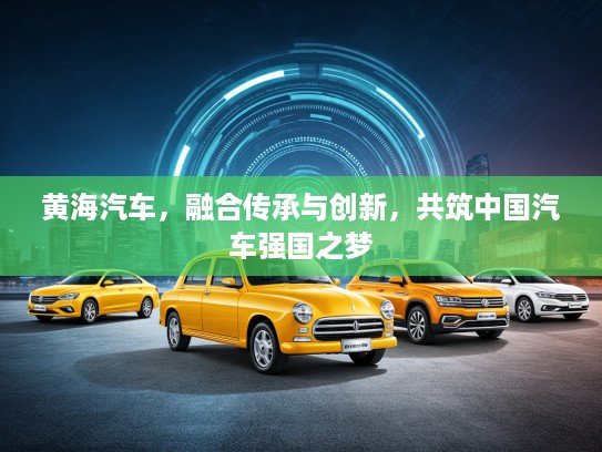 黄海汽车，融合传承与创新，共筑中国汽车强国之梦