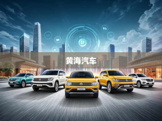 黄海汽车，融合传承与创新，共筑中国汽车强国之梦