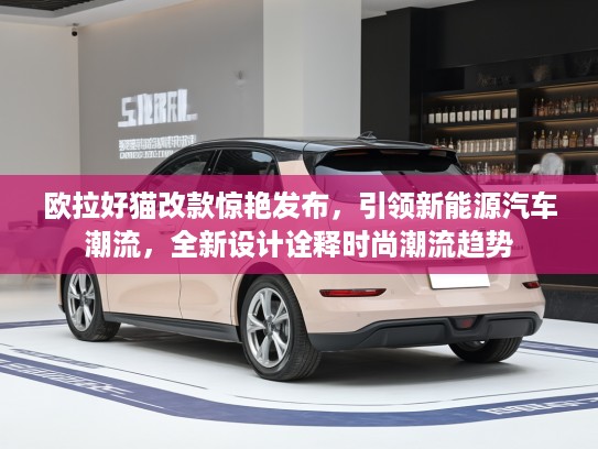 欧拉好猫改款惊艳发布，引领新能源汽车潮流，全新设计诠释时尚潮流趋势