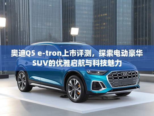 奥迪Q5 e-tron上市评测，探索电动豪华SUV的优雅启航与科技魅力
