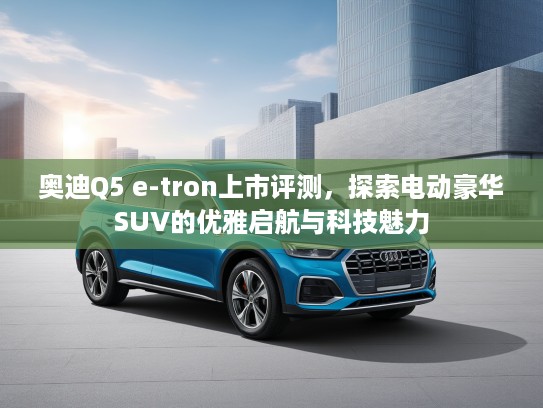 奥迪Q5 e-tron上市评测，探索电动豪华SUV的优雅启航与科技魅力