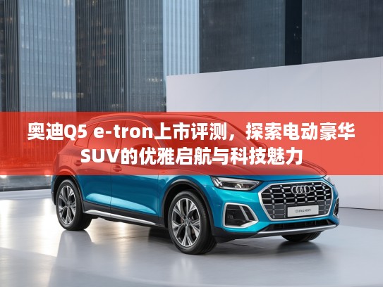 奥迪Q5 e-tron上市评测，探索电动豪华SUV的优雅启航与科技魅力