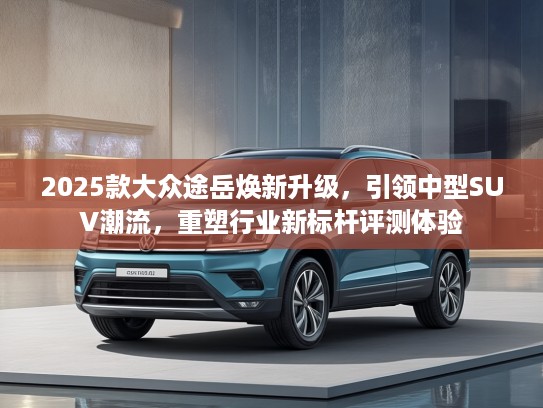 2025款大众途岳焕新升级，引领中型SUV潮流，重塑行业新标杆评测体验