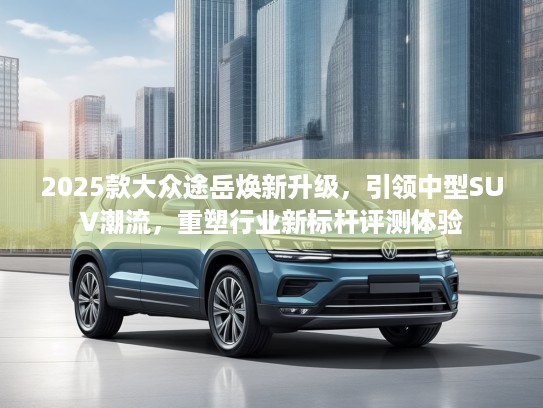 2025款大众途岳焕新升级，引领中型SUV潮流，重塑行业新标杆评测体验