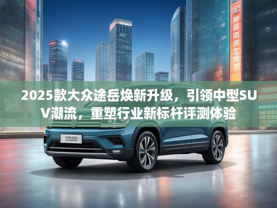2025款大众途岳焕新升级，引领中型SUV潮流，重塑行业新标杆评测体验