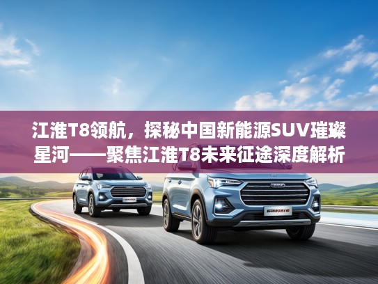 江淮T8领航，探秘中国新能源SUV璀璨星河——聚焦江淮T8未来征途深度解析