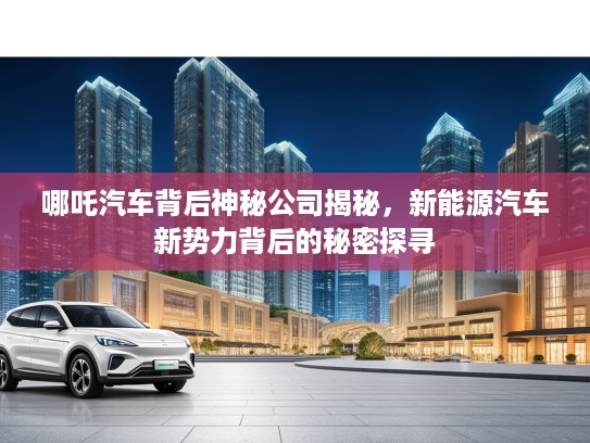 哪吒汽车背后神秘公司揭秘，新能源汽车新势力背后的秘密探寻