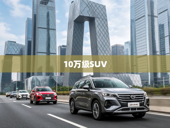 广汽传祺10万级SUV攻略，品质之选引领10万内SUV市场，新生活驾驭首选座驾解析