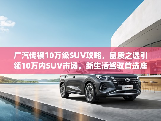 广汽传祺10万级SUV攻略，品质之选引领10万内SUV市场，新生活驾驭首选座驾解析