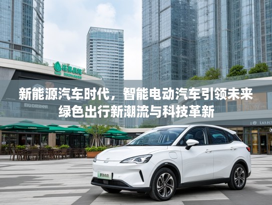 新能源汽车时代，智能电动汽车引领未来绿色出行新潮流与科技革新