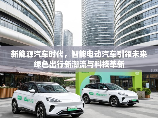 新能源汽车时代，智能电动汽车引领未来绿色出行新潮流与科技革新