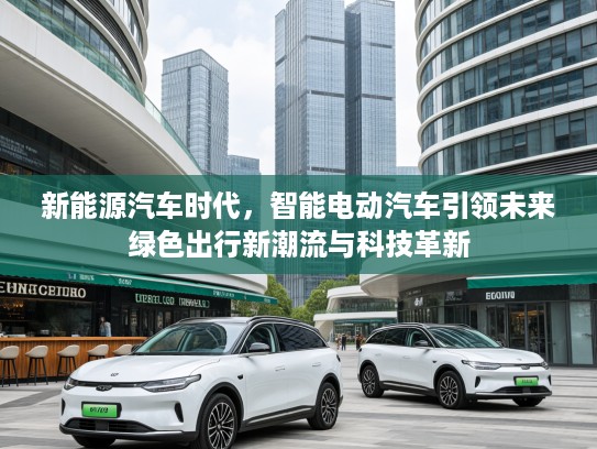 新能源汽车时代，智能电动汽车引领未来绿色出行新潮流与科技革新