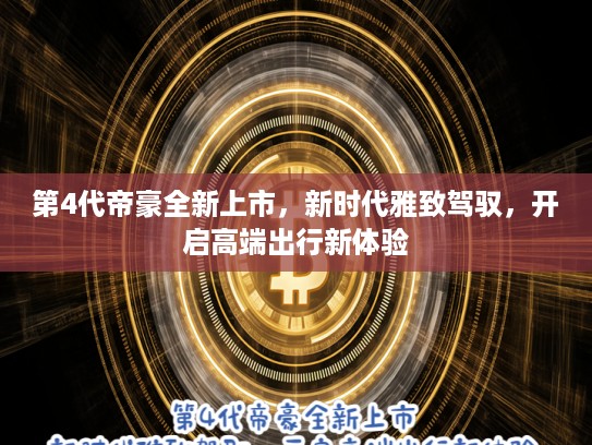 第4代帝豪全新上市，新时代雅致驾驭，开启高端出行新体验