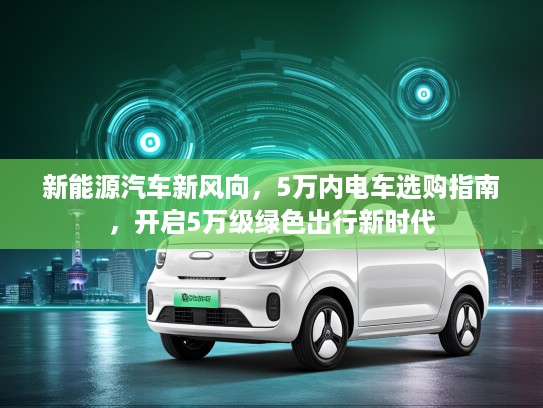 新能源汽车新风向，5万内电车选购指南，开启5万级绿色出行新时代