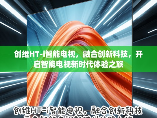 创维HT-i智能电视，融合创新科技，开启智能电视新时代体验之旅