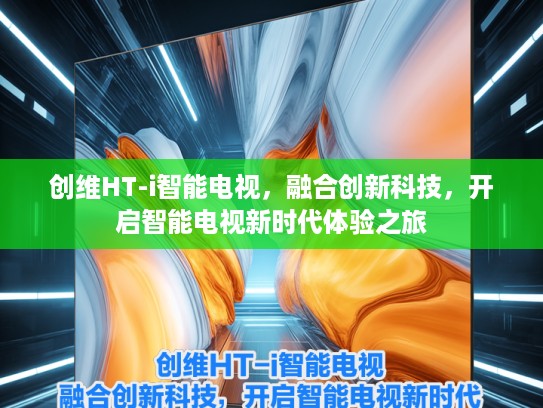 创维HT-i智能电视，融合创新科技，开启智能电视新时代体验之旅