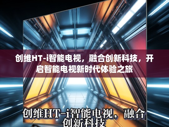 创维HT-i智能电视，融合创新科技，开启智能电视新时代体验之旅
