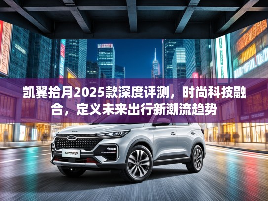 凯翼拾月2025款深度评测，时尚科技融合，定义未来出行新潮流趋势
