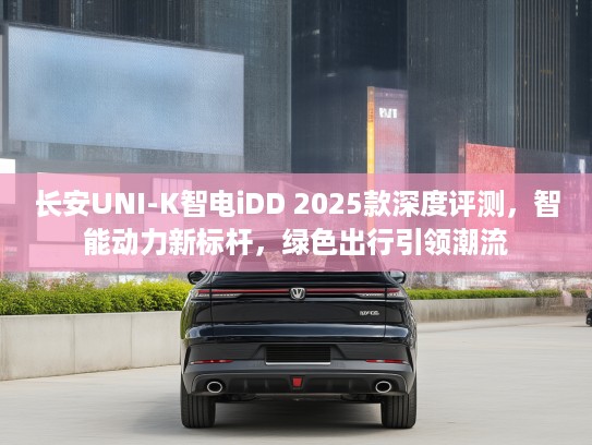 长安UNI-K智电iDD 2025款深度评测，智能动力新标杆，绿色出行引领潮流