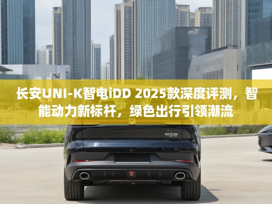 长安UNI-K智电iDD 2025款深度评测，智能动力新标杆，绿色出行引领潮流