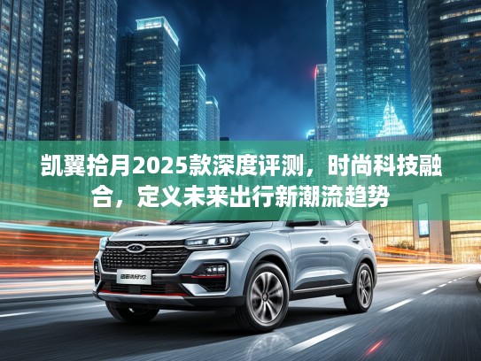 凯翼拾月2025款深度评测，时尚科技融合，定义未来出行新潮流趋势