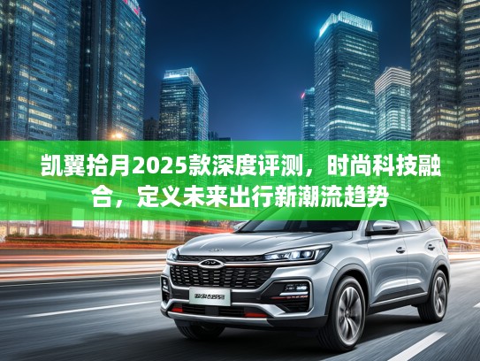 凯翼拾月2025款深度评测，时尚科技融合，定义未来出行新潮流趋势