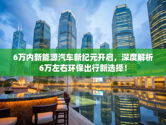 6万内新能源汽车新纪元开启，深度解析6万左右环保出行新选择！