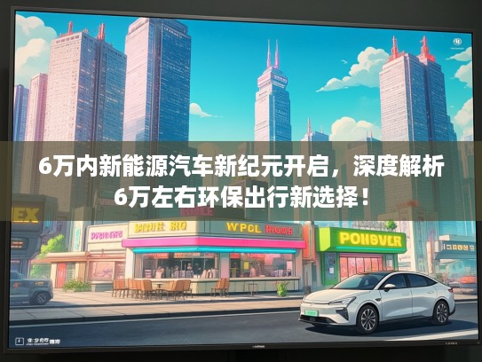 6万内新能源汽车新纪元开启，深度解析6万左右环保出行新选择！