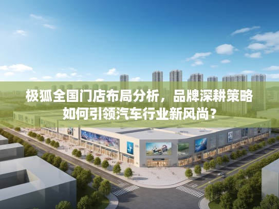 极狐全国门店布局分析，品牌深耕策略如何引领汽车行业新风尚？