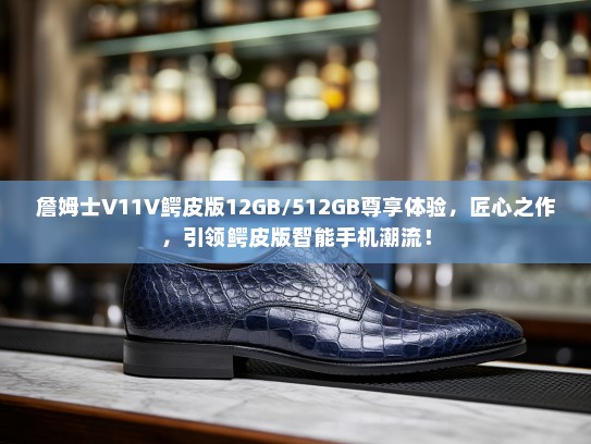 詹姆士V11V鳄皮版12GB/512GB尊享体验，匠心之作，引领鳄皮版智能手机潮流！