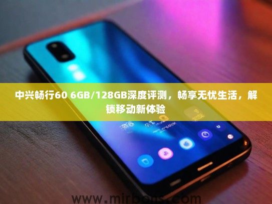 中兴畅行60 6GB/128GB深度评测，畅享无忧生活，解锁移动新体验