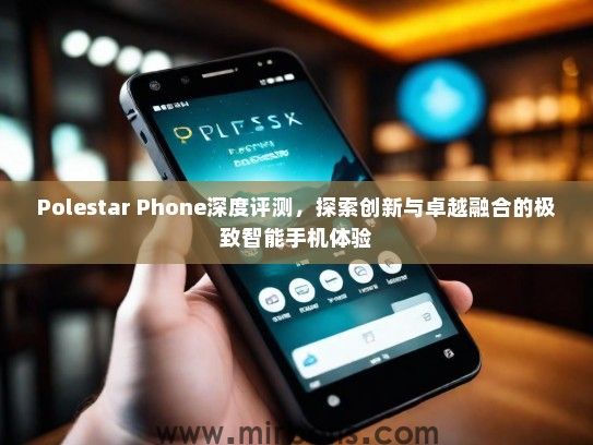 Polestar Phone深度评测，探索创新与卓越融合的极致智能手机体验