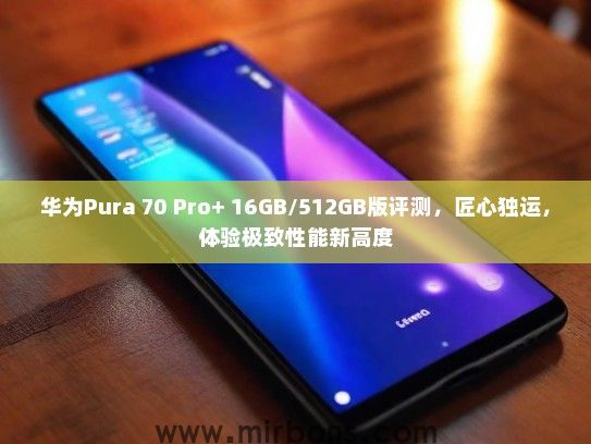 华为Pura 70 Pro+ 16GB/512GB版评测，匠心独运，体验极致性能新高度