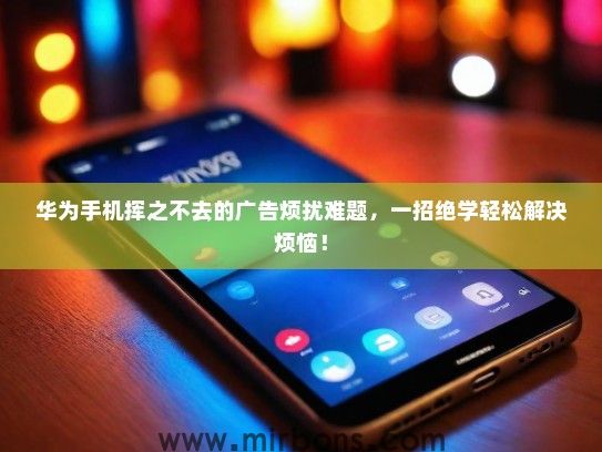 华为手机挥之不去的广告烦扰难题，一招绝学轻松解决烦恼！