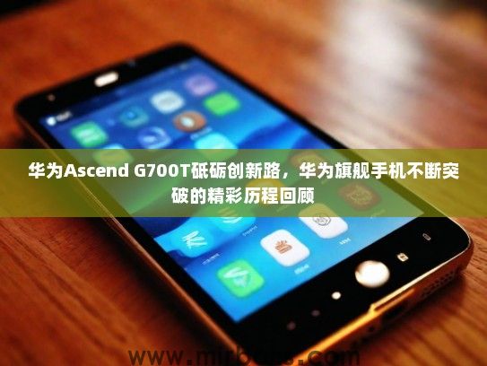 华为Ascend G700T砥砺创新路，华为旗舰手机不断突破的精彩历程回顾