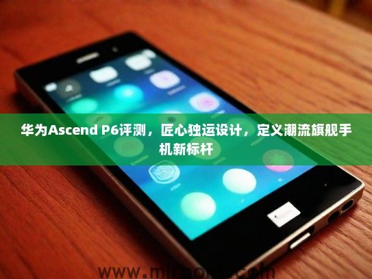 华为Ascend P6评测，匠心独运设计，定义潮流旗舰手机新标杆