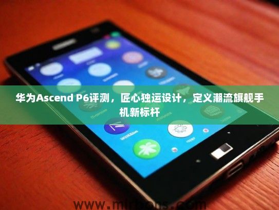 华为Ascend P6评测，匠心独运设计，定义潮流旗舰手机新标杆