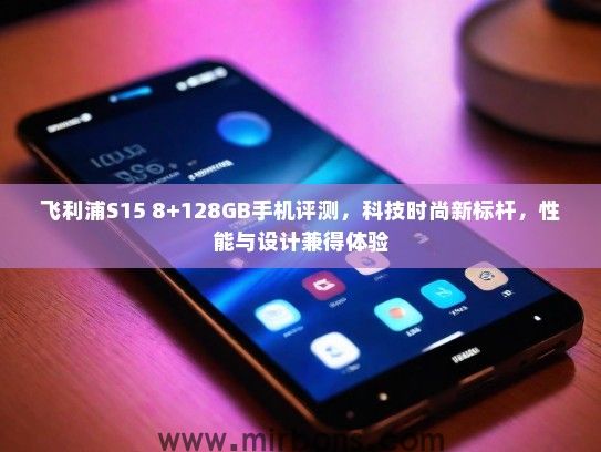 飞利浦S15 8+128GB手机评测，科技时尚新标杆，性能与设计兼得体验