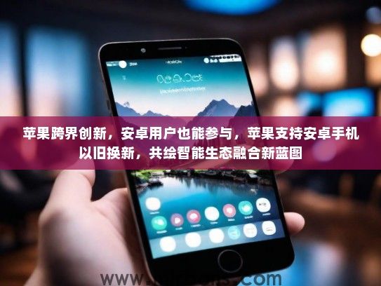 苹果跨界创新，安卓用户也能参与，苹果支持安卓手机以旧换新，共绘智能生态融合新蓝图